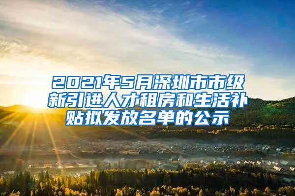 2021年5月深圳市市级新引进人才租房和生活补贴拟发放名单的公示