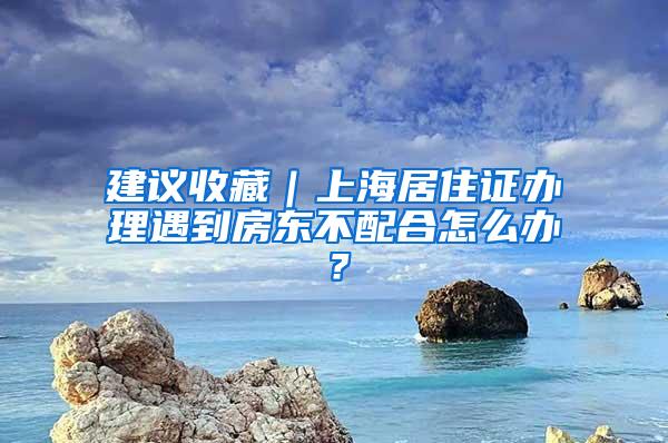 建议收藏｜上海居住证办理遇到房东不配合怎么办？