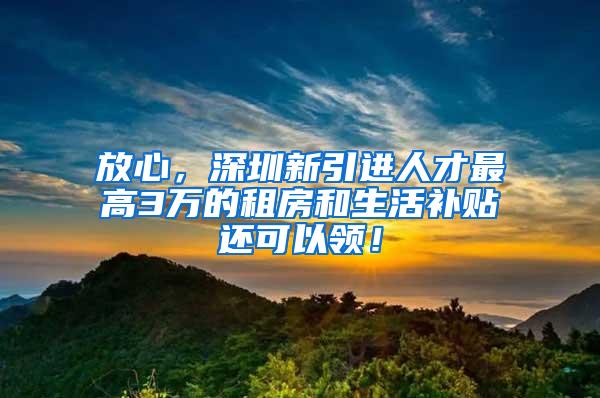 放心，深圳新引进人才最高3万的租房和生活补贴还可以领！