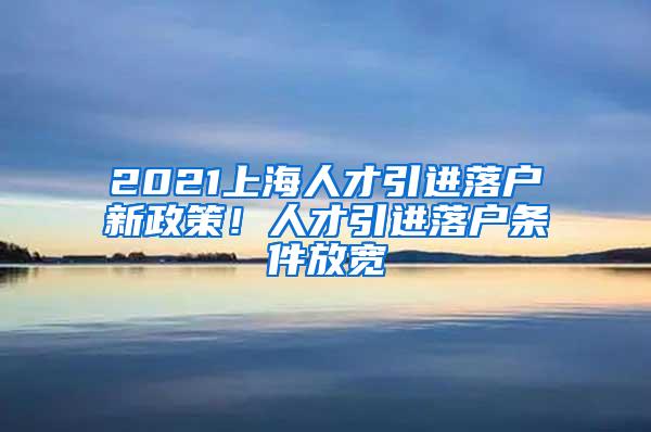 2021上海人才引进落户新政策！人才引进落户条件放宽
