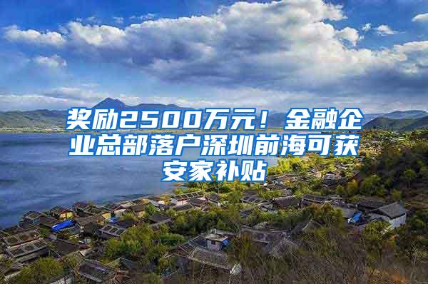 奖励2500万元！金融企业总部落户深圳前海可获安家补贴