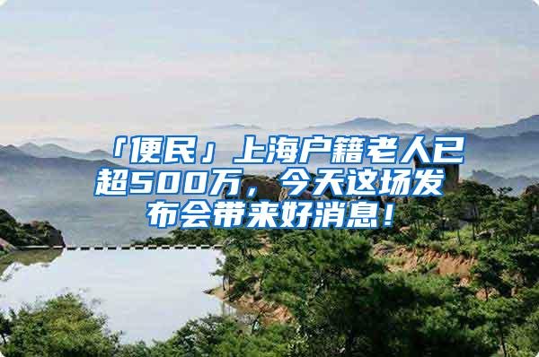 「便民」上海户籍老人已超500万，今天这场发布会带来好消息！