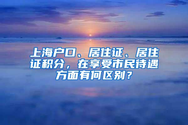 上海户口、居住证、居住证积分，在享受市民待遇方面有何区别？