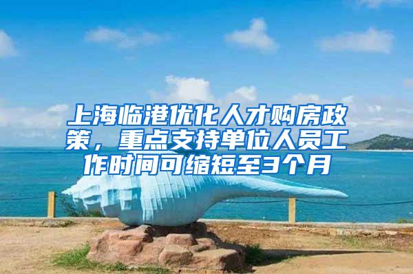 上海临港优化人才购房政策，重点支持单位人员工作时间可缩短至3个月