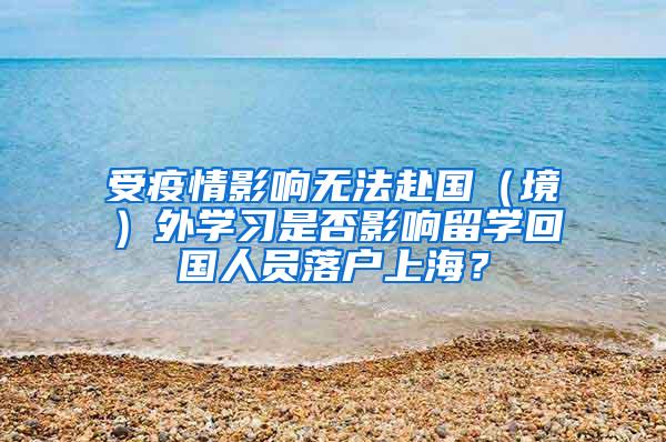 受疫情影响无法赴国（境）外学习是否影响留学回国人员落户上海？