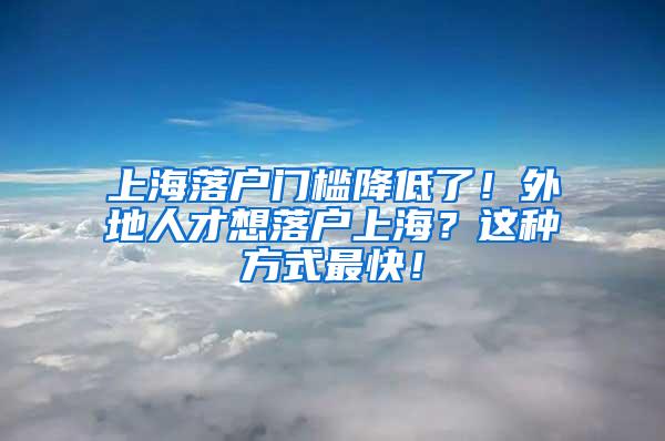 上海落户门槛降低了！外地人才想落户上海？这种方式最快！