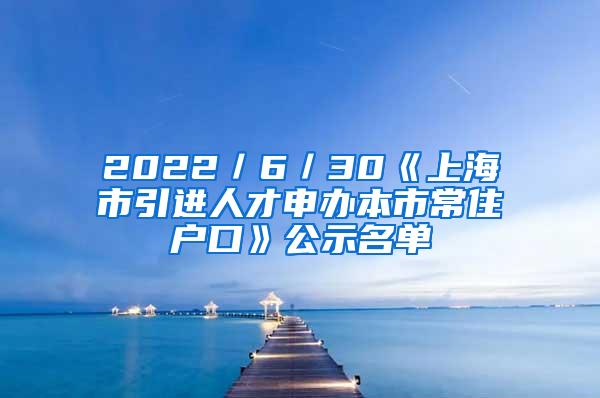 2022／6／30《上海市引进人才申办本市常住户口》公示名单