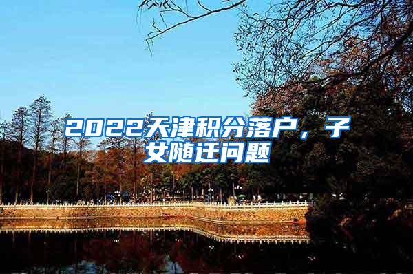 2022天津积分落户，子女随迁问题