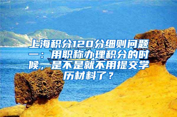 上海积分120分细则问题一：用职称办理积分的时候，是不是就不用提交学历材料了？