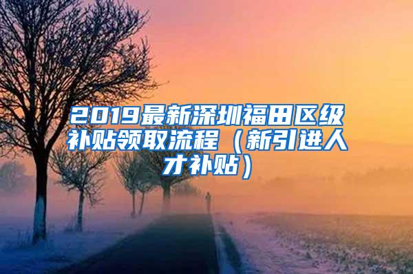 2019最新深圳福田区级补贴领取流程（新引进人才补贴）