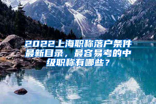 2022上海职称落户条件最新目录，最容易考的中级职称有哪些？