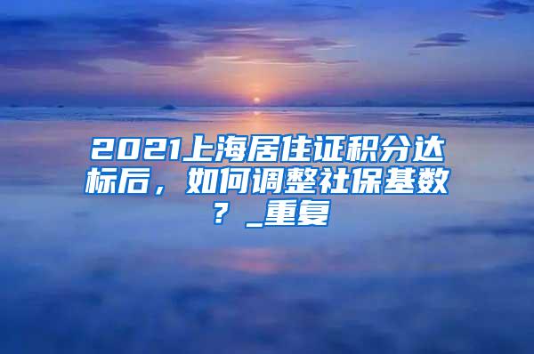 2021上海居住证积分达标后，如何调整社保基数？_重复