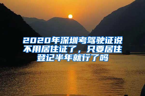 2020年深圳考驾驶证说不用居住证了，只要居住登记半年就行了吗