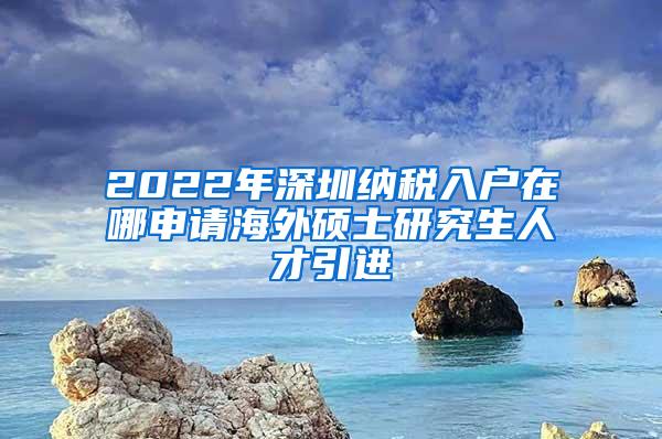 2022年深圳纳税入户在哪申请海外硕士研究生人才引进