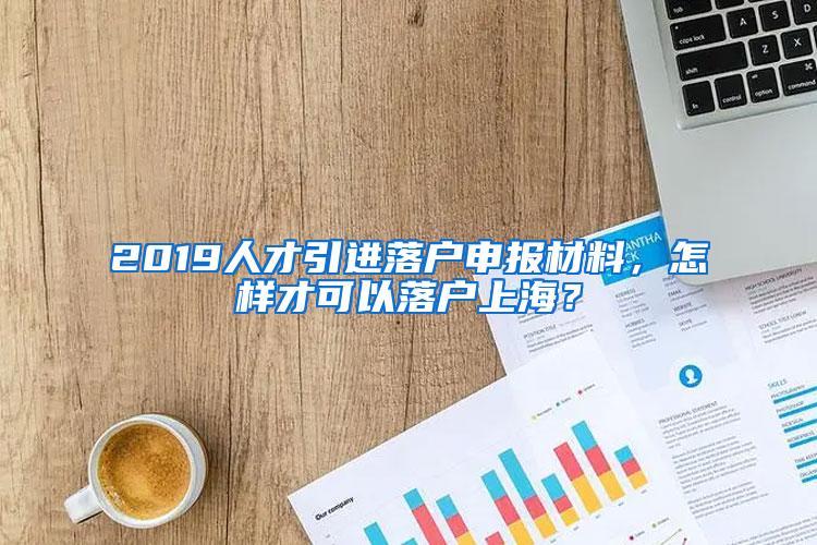 2019人才引进落户申报材料，怎样才可以落户上海？