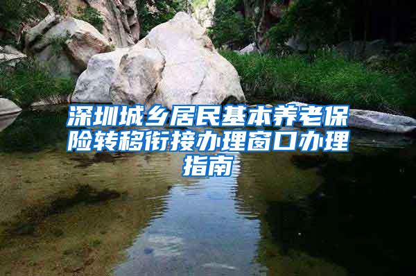 深圳城乡居民基本养老保险转移衔接办理窗口办理指南