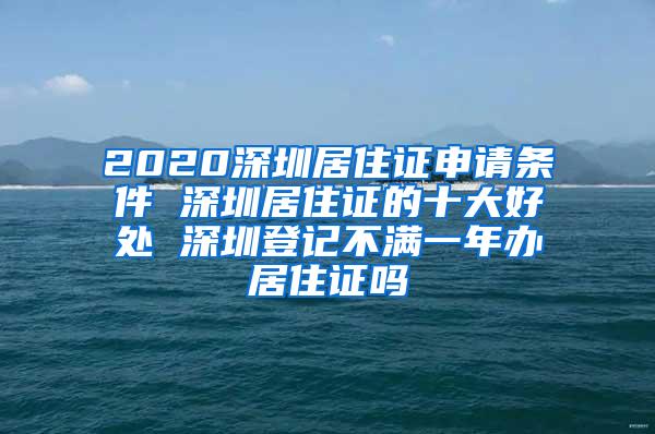 2020深圳居住证申请条件 深圳居住证的十大好处 深圳登记不满一年办居住证吗