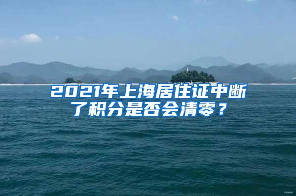 2021年上海居住证中断了积分是否会清零？