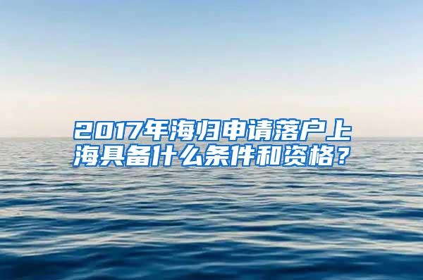 2017年海归申请落户上海具备什么条件和资格？
