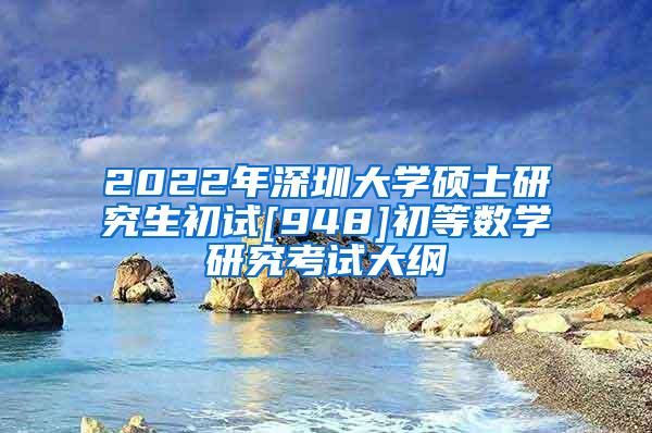 2022年深圳大学硕士研究生初试[948]初等数学研究考试大纲