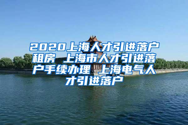 2020上海人才引进落户租房 上海市人才引进落户手续办理 上海电气人才引进落户
