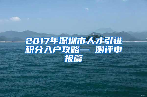2017年深圳市人才引进积分入户攻略— 测评申报篇