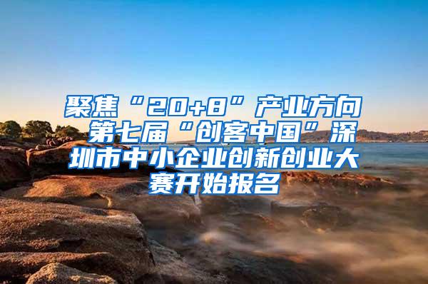 聚焦“20+8”产业方向 第七届“创客中国”深圳市中小企业创新创业大赛开始报名