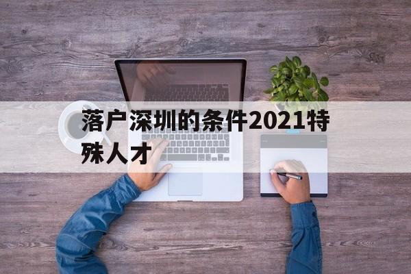 落户深圳的条件2021特殊人才(深圳毕业生人才引进落户条件2021) 深圳核准入户