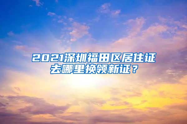 2021深圳福田区居住证去哪里换领新证？