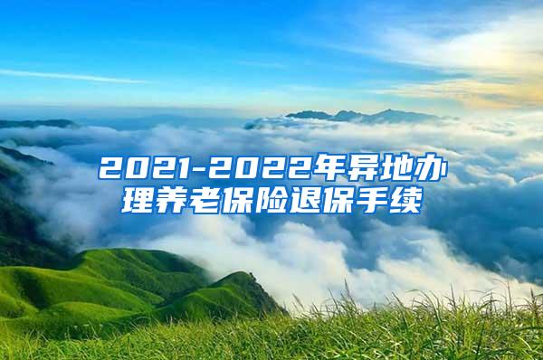 2021-2022年异地办理养老保险退保手续