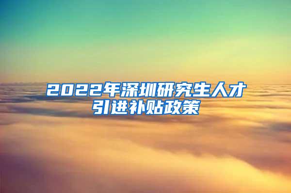 2022年深圳研究生人才引进补贴政策