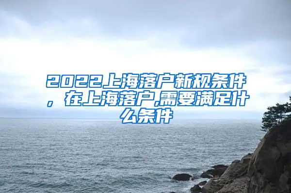 2022上海落户新规条件，在上海落户,需要满足什么条件