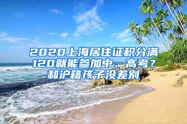 2020上海居住证积分满120就能参加中、高考？和沪籍孩子没差别