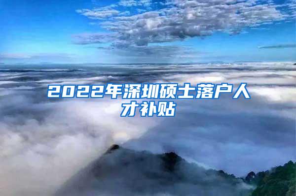 2022年深圳硕士落户人才补贴