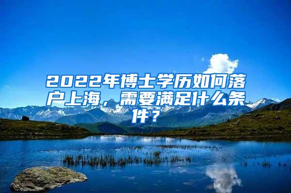 2022年博士学历如何落户上海，需要满足什么条件？