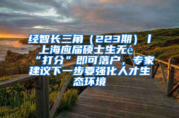 经智长三角（223期）丨 上海应届硕士生无需“打分”即可落户，专家建议下一步要强化人才生态环境