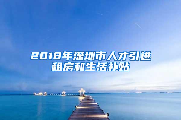 2018年深圳市人才引进租房和生活补贴