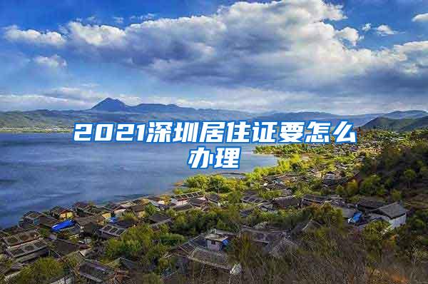 2021深圳居住证要怎么办理
