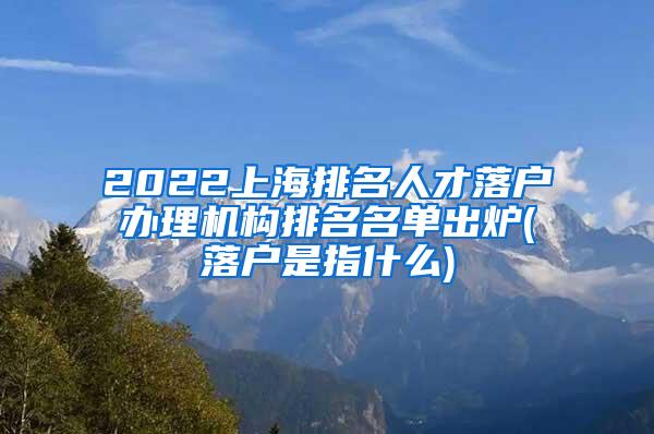 2022上海排名人才落户办理机构排名名单出炉(落户是指什么)