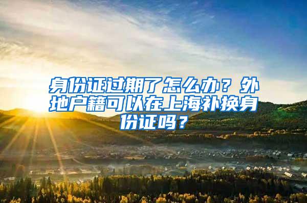 身份证过期了怎么办？外地户籍可以在上海补换身份证吗？