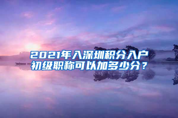2021年入深圳积分入户初级职称可以加多少分？