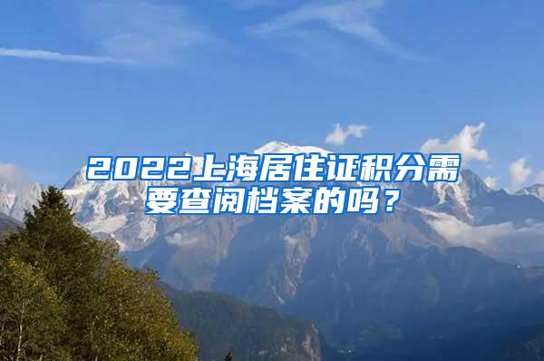 2022上海居住证积分需要查阅档案的吗？