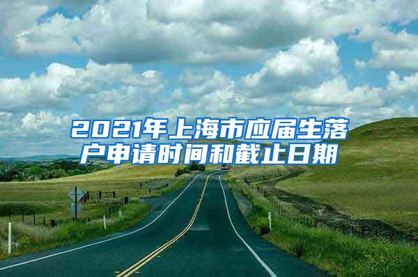 2021年上海市应届生落户申请时间和截止日期