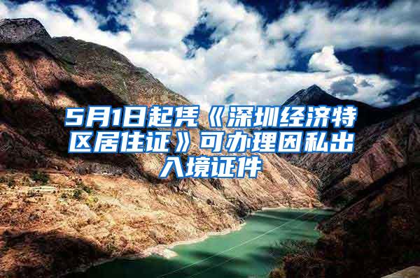 5月1日起凭《深圳经济特区居住证》可办理因私出入境证件