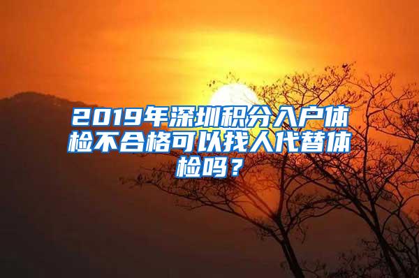 2019年深圳积分入户体检不合格可以找人代替体检吗？