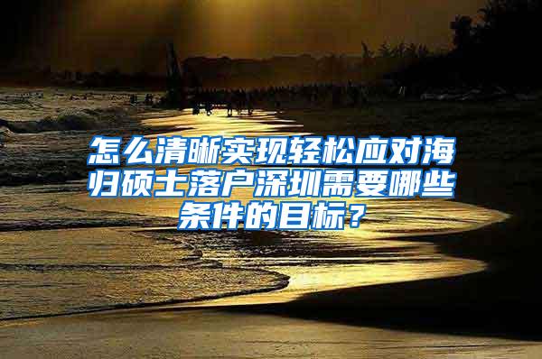 怎么清晰实现轻松应对海归硕士落户深圳需要哪些条件的目标？