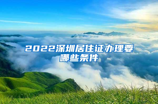 2022深圳居住证办理要哪些条件