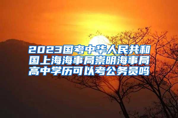 2023国考中华人民共和国上海海事局崇明海事局高中学历可以考公务员吗