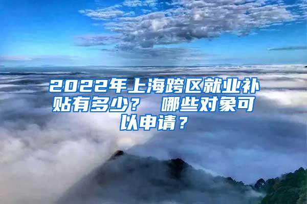 2022年上海跨区就业补贴有多少？ 哪些对象可以申请？