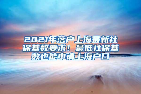 2021年落户上海最新社保基数要求！最低社保基数也能申请上海户口